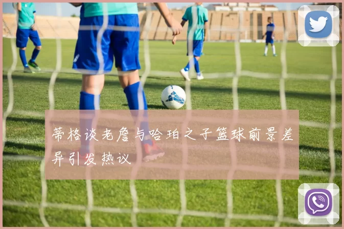 蒂格谈老詹与哈珀之子篮球前景差异引发热议