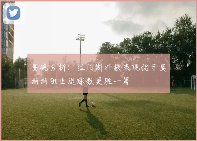 曼晚分析：拉门斯扑救表现优于奥纳纳阻止进球数更胜一筹