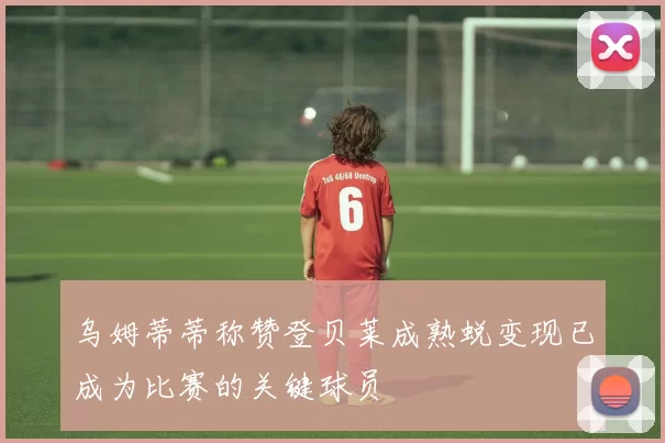 乌姆蒂蒂称赞登贝莱成熟蜕变现已成为比赛的关键球员