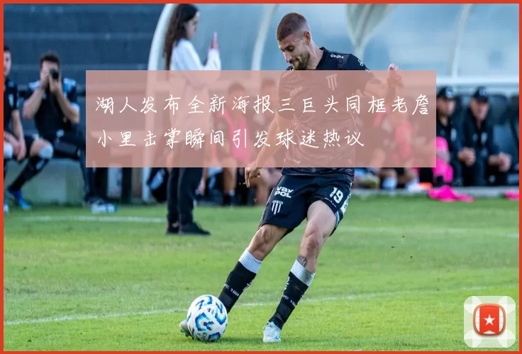 湖人发布全新海报三巨头同框老詹小里击掌瞬间引发球迷热议