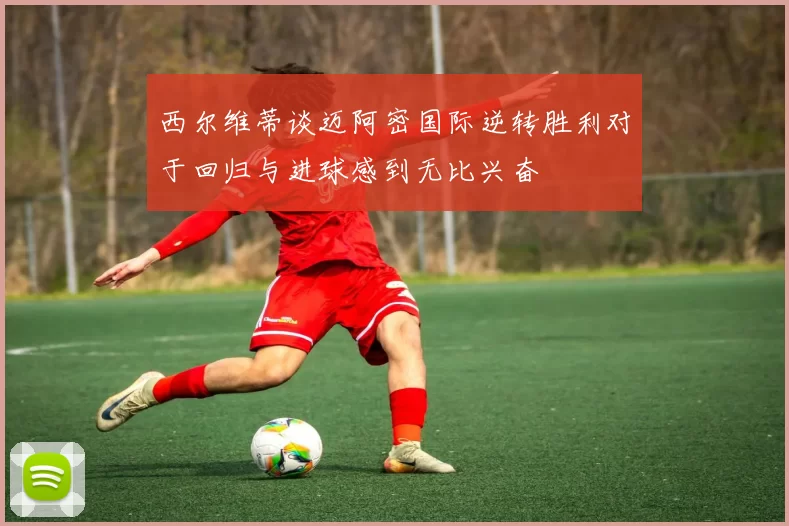 西尔维蒂谈迈阿密国际逆转胜利对于回归与进球感到无比兴奋