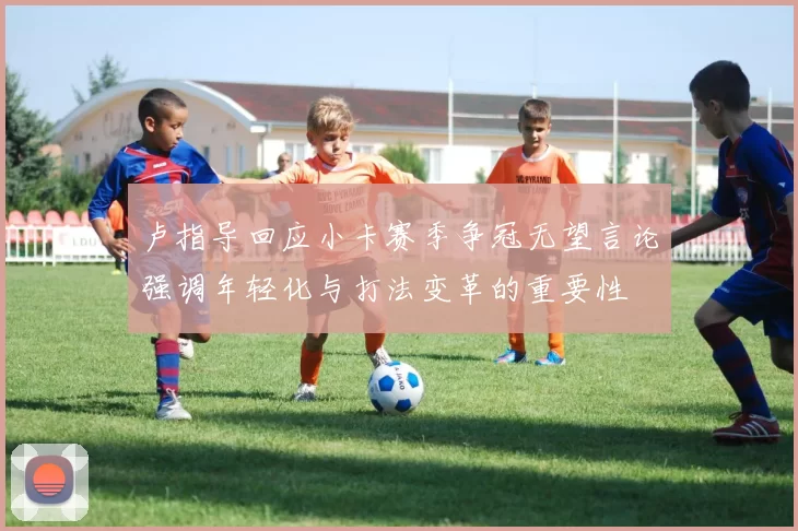卢指导回应小卡赛季争冠无望言论强调年轻化与打法变革的重要性