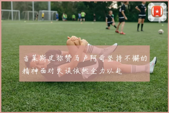吉莱斯皮称赞马卢阿奇坚持不懈的精神面对失误依然全力以赴