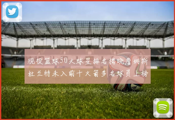 现役篮球50大球星排名揭晓詹姆斯杜兰特未入前十火箭多名球员上榜前五竞争激烈