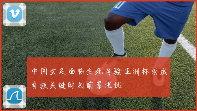 中国女足面临生死考验亚洲杯或成自救关键时刻前景堪忧