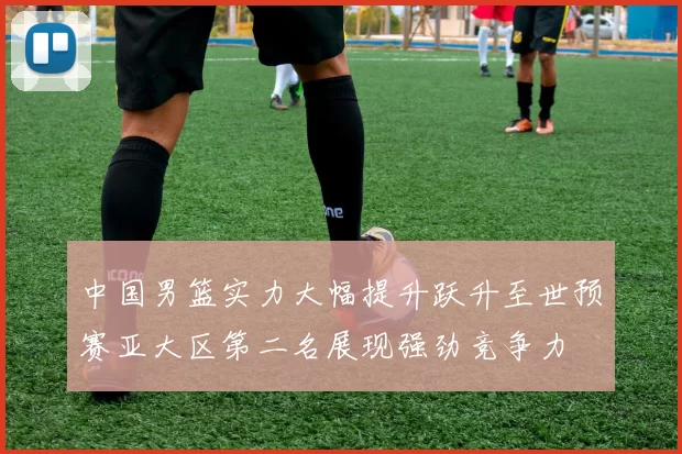 中国男篮实力大幅提升跃升至世预赛亚大区第二名展现强劲竞争力