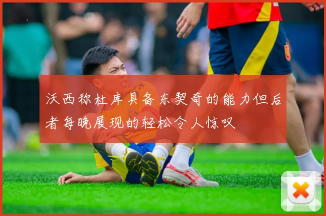 沃西称杜库具备东契奇的能力但后者每晚展现的轻松令人惊叹