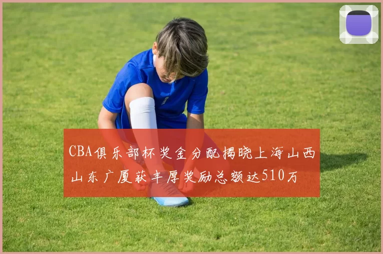 CBA俱乐部杯奖金分配揭晓上海山西山东广厦获丰厚奖励总额达510万