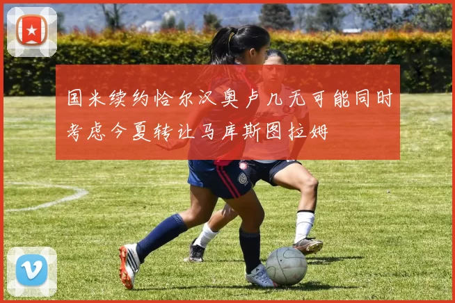 国米续约恰尔汉奥卢几无可能同时考虑今夏转让马库斯图拉姆