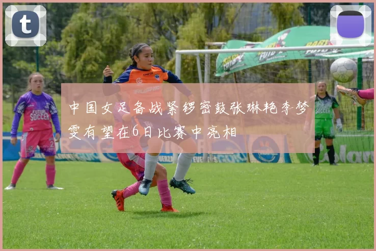 中国女足备战紧锣密鼓张琳艳李梦雯有望在6日比赛中亮相