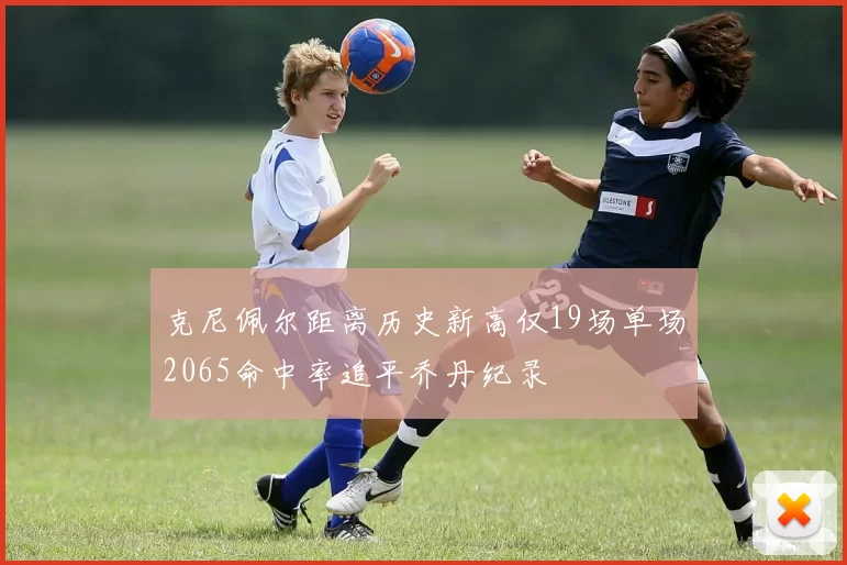克尼佩尔距离历史新高仅19场单场2065命中率追平乔丹纪录