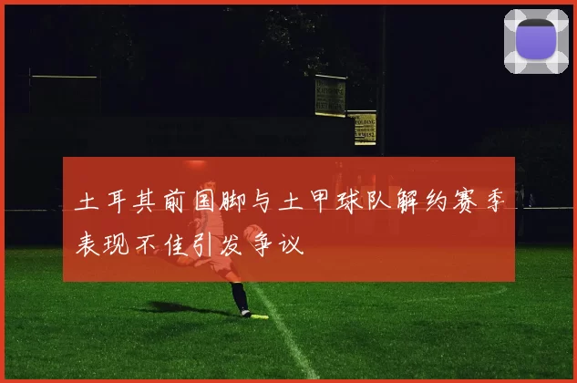 土耳其前国脚与土甲球队解约赛季表现不佳引发争议