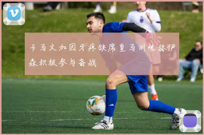 卡马文加因牙疼缺席皇马训练赫伊森积极参与备战