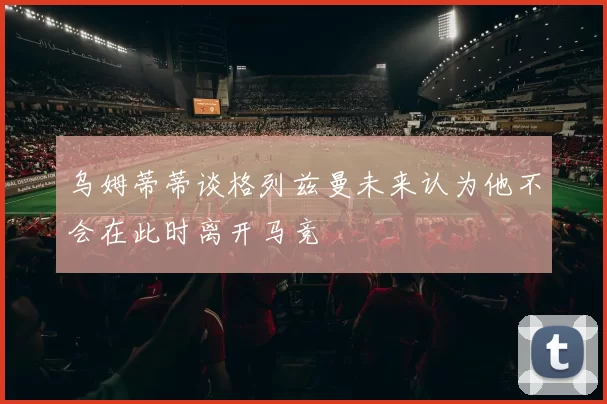乌姆蒂蒂谈格列兹曼未来认为他不会在此时离开马竞