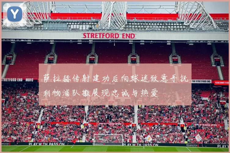 萨拉赫传射建功后向球迷致意手抚利物浦队徽展现忠诚与热爱
