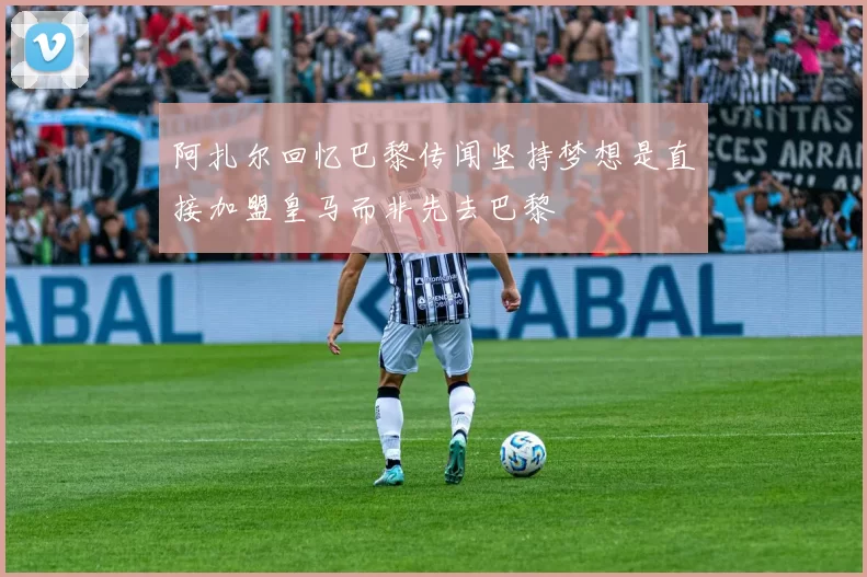 阿扎尔回忆巴黎传闻坚持梦想是直接加盟皇马而非先去巴黎