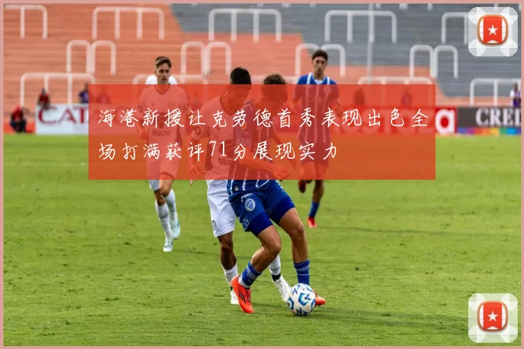 海港新援让克劳德首秀表现出色全场打满获评71分展现实力
