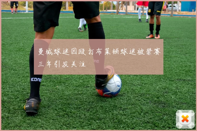曼城球迷因殴打布莱顿球迷被禁赛三年引发关注