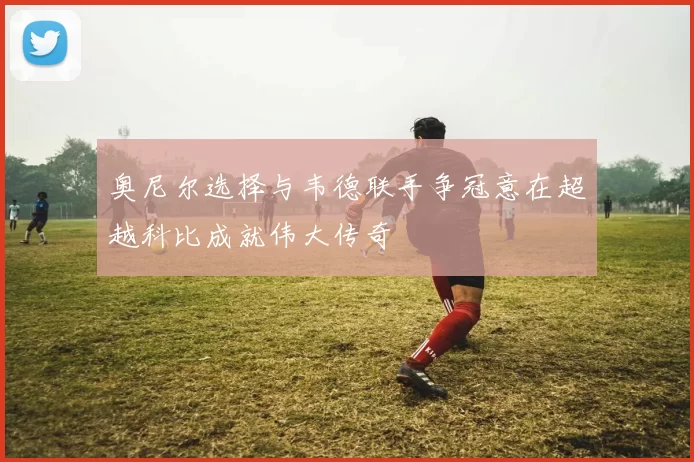 奥尼尔选择与韦德联手争冠意在超越科比成就伟大传奇